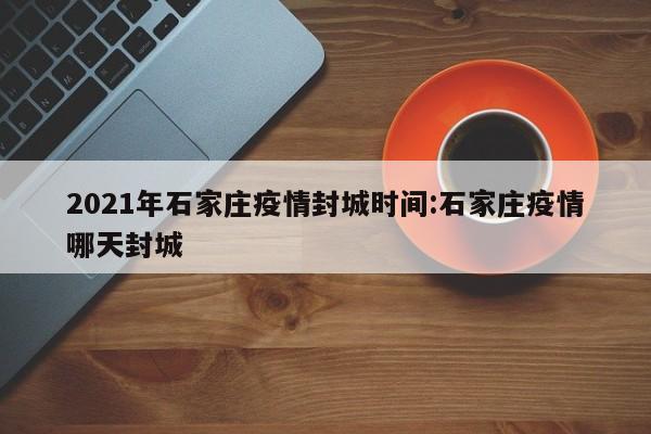 2021年石家庄疫情封城时间:石家庄疫情哪天封城