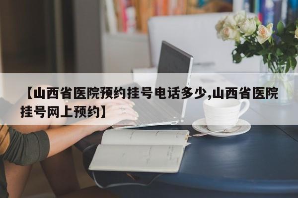 【山西省医院预约挂号电话多少,山西省医院挂号网上预约】
