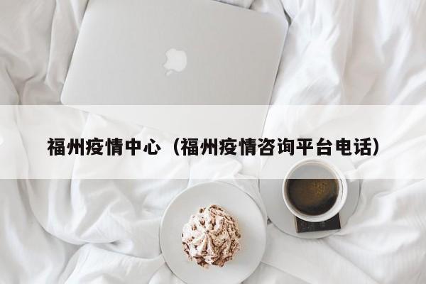 福州疫情中心（福州疫情咨询平台电话）