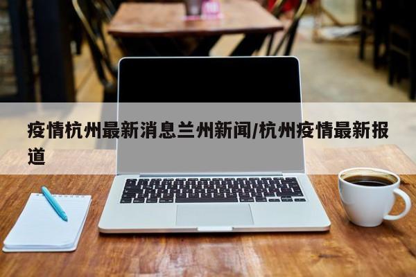 疫情杭州最新消息兰州新闻/杭州疫情最新报道