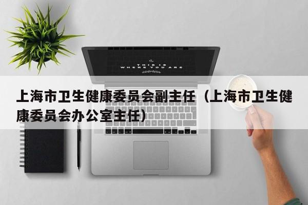 上海市卫生健康委员会副主任（上海市卫生健康委员会办公室主任）