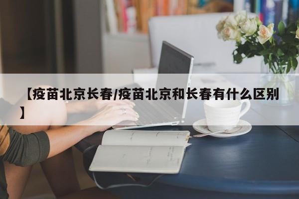 【疫苗北京长春/疫苗北京和长春有什么区别】