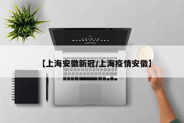【上海安徽新冠/上海疫情安徽】