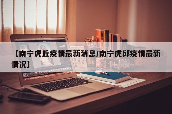 【南宁虎丘疫情最新消息/南宁虎邱疫情最新情况】