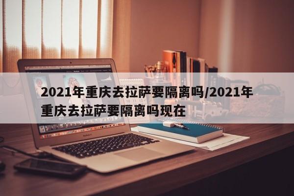 2021年重庆去拉萨要隔离吗/2021年重庆去拉萨要隔离吗现在