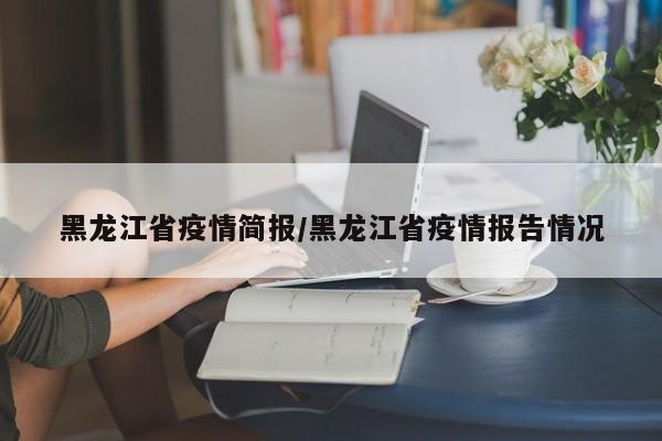 黑龙江省疫情简报/黑龙江省疫情报告情况