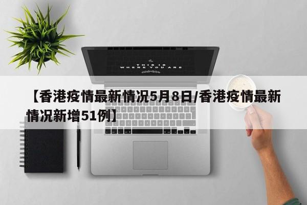 【香港疫情最新情况5月8日/香港疫情最新情况新增51例】
