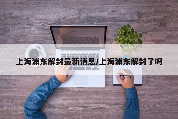 上海浦东解封最新消息/上海浦东解封了吗