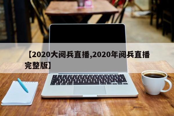 【2020大阅兵直播,2020年阅兵直播完整版】