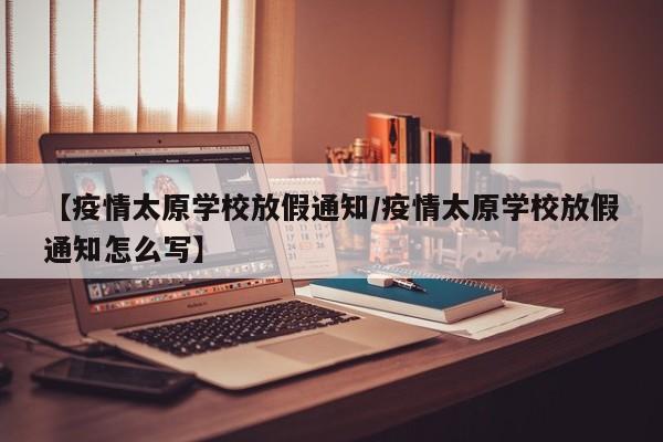 【疫情太原学校放假通知/疫情太原学校放假通知怎么写】