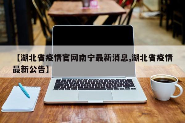 【湖北省疫情官网南宁最新消息,湖北省疫情最新公告】