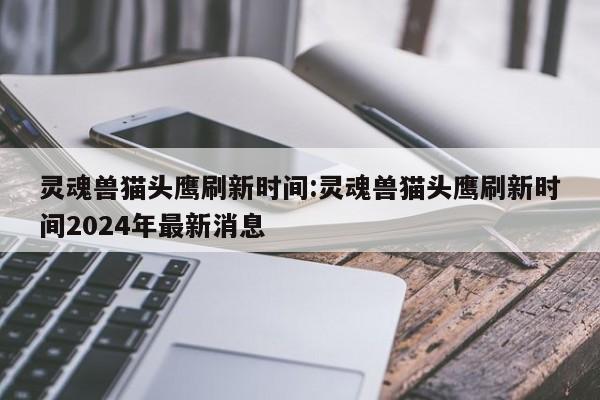 灵魂兽猫头鹰刷新时间:灵魂兽猫头鹰刷新时间2024年最新消息