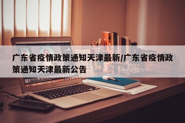 广东省疫情政策通知天津最新/广东省疫情政策通知天津最新公告