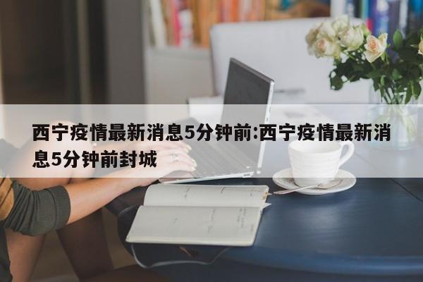 西宁疫情最新消息5分钟前:西宁疫情最新消息5分钟前封城