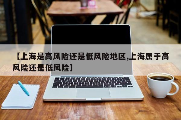【上海是高风险还是低风险地区,上海属于高风险还是低风险】