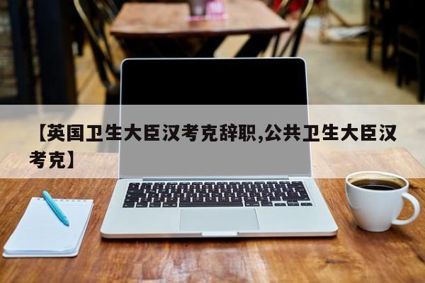 【英国卫生大臣汉考克辞职,公共卫生大臣汉考克】