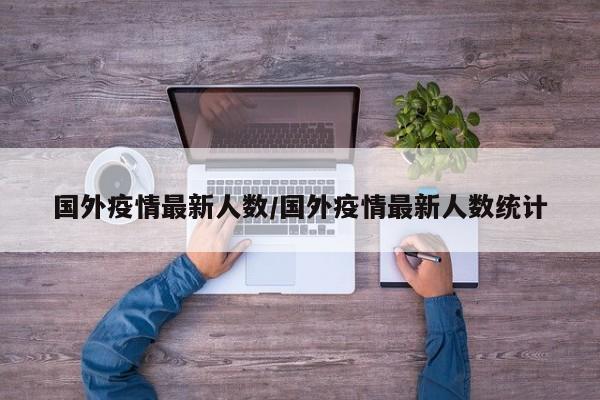 国外疫情最新人数/国外疫情最新人数统计