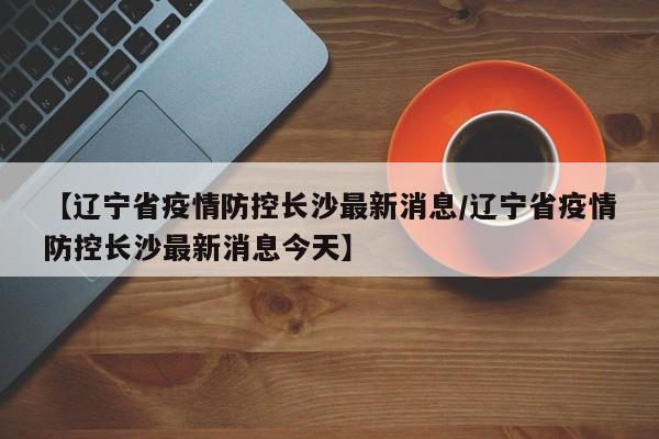 【辽宁省疫情防控长沙最新消息/辽宁省疫情防控长沙最新消息今天】