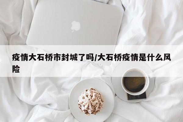 疫情大石桥市封城了吗/大石桥疫情是什么风险