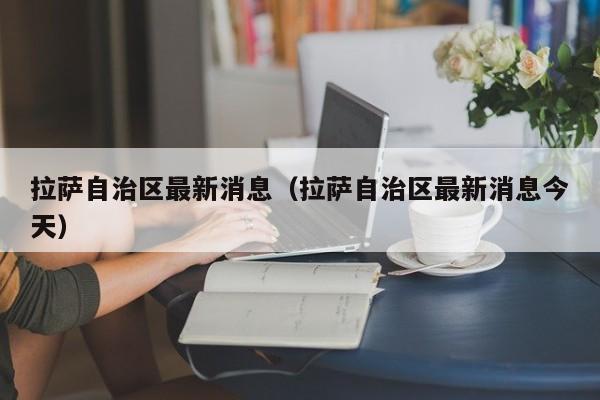 拉萨自治区最新消息(拉萨自治区最新消息今天)