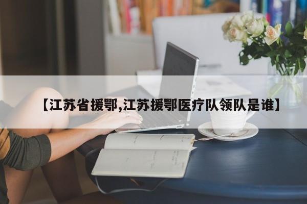 【江苏省援鄂,江苏援鄂医疗队领队是谁】