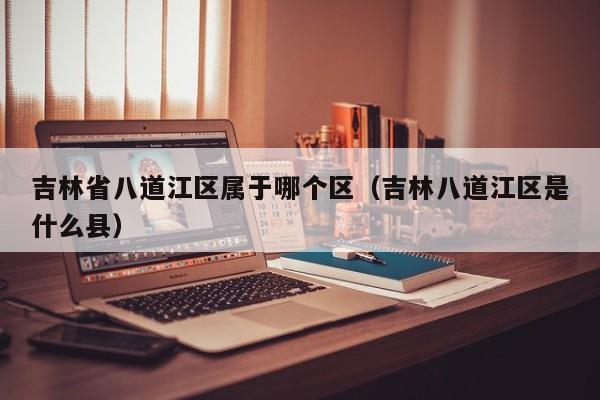 吉林省八道江区属于哪个区(吉林八道江区是什么县)