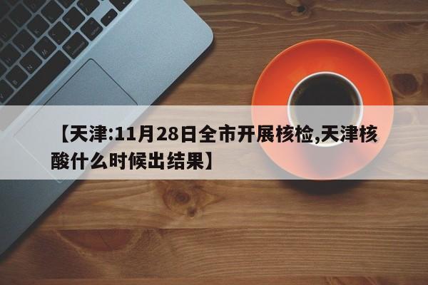 【天津:11月28日全市开展核检,天津核酸什么时候出结果】
