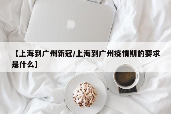 【上海到广州新冠/上海到广州疫情期的要求是什么】