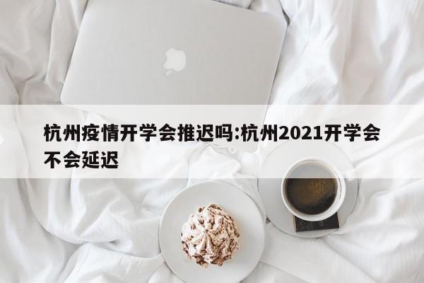 杭州疫情开学会推迟吗:杭州2021开学会不会延迟