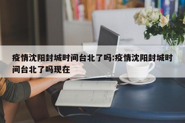 疫情沈阳封城时间台北了吗:疫情沈阳封城时间台北了吗现在
