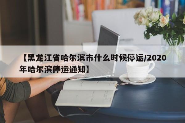 【黑龙江省哈尔滨市什么时候停运/2020年哈尔滨停运通知】
