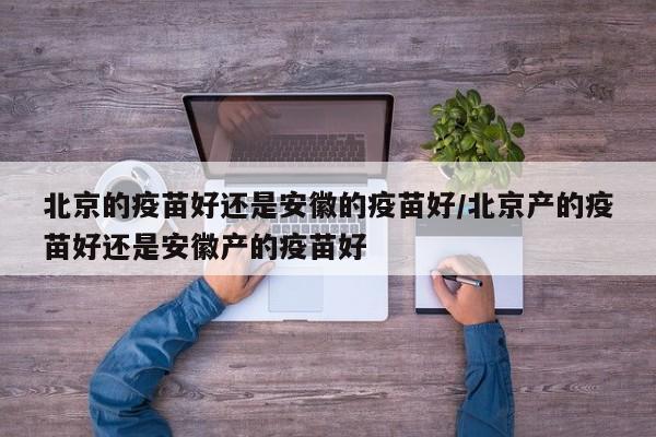 北京的疫苗好还是安徽的疫苗好/北京产的疫苗好还是安徽产的疫苗好