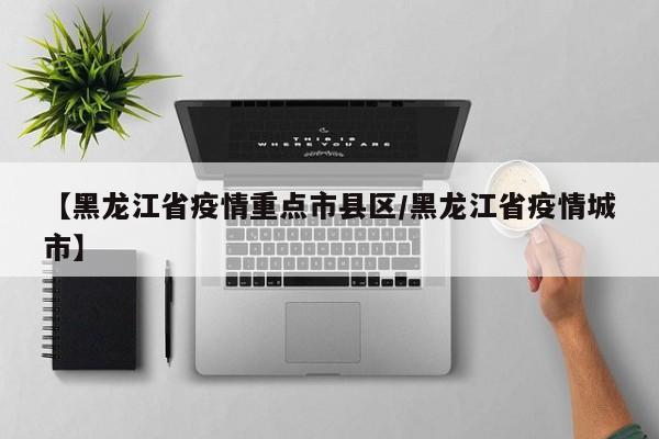 【黑龙江省疫情重点市县区/黑龙江省疫情城市】