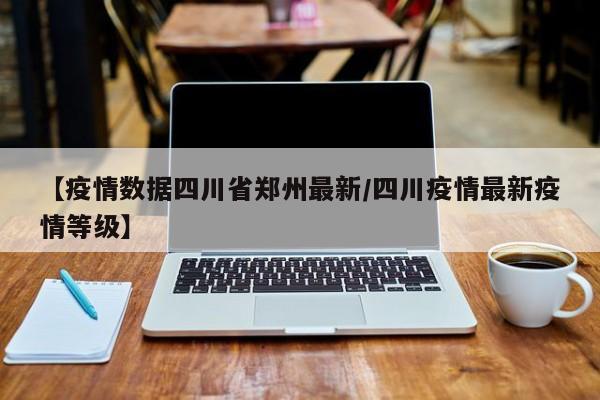 【疫情数据四川省郑州最新/四川疫情最新疫情等级】