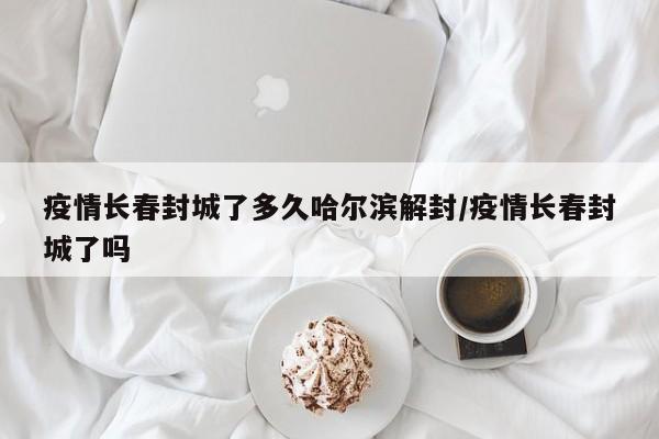 疫情长春封城了多久哈尔滨解封/疫情长春封城了吗