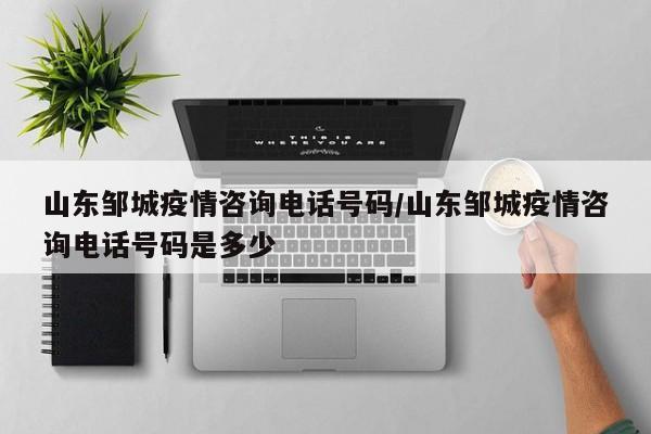 山东邹城疫情咨询电话号码/山东邹城疫情咨询电话号码是多少