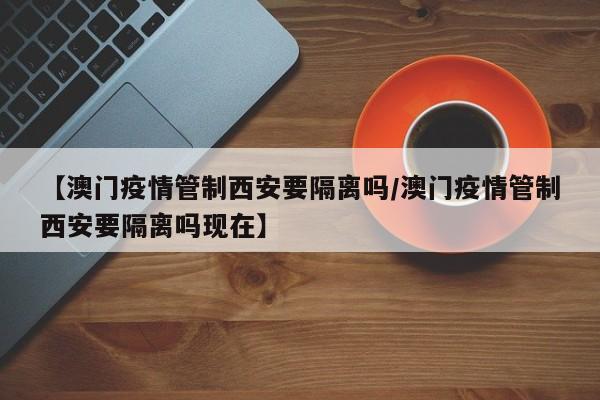 【澳门疫情管制西安要隔离吗/澳门疫情管制西安要隔离吗现在】