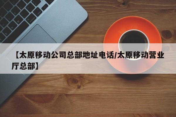 【太原移动公司总部地址电话/太原移动营业厅总部】