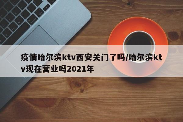 疫情哈尔滨ktv西安关门了吗/哈尔滨ktv现在营业吗2021年