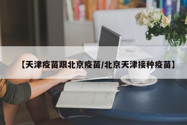 【天津疫苗跟北京疫苗/北京天津接种疫苗】