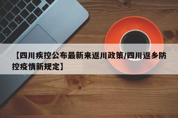 【四川疾控公布最新来返川政策/四川返乡防控疫情新规定】
