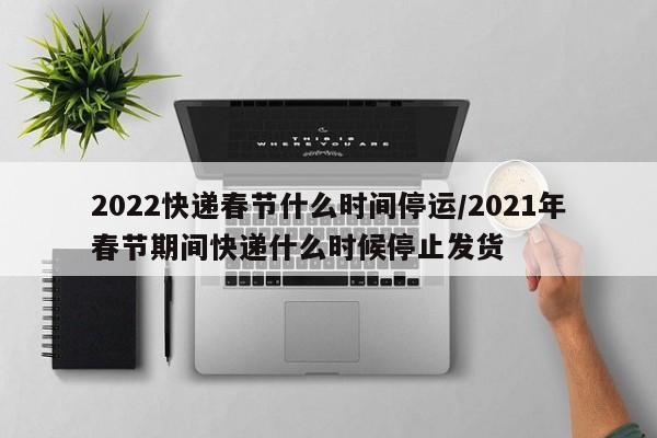 2022快递春节什么时间停运/2021年春节期间快递什么时候停止发货