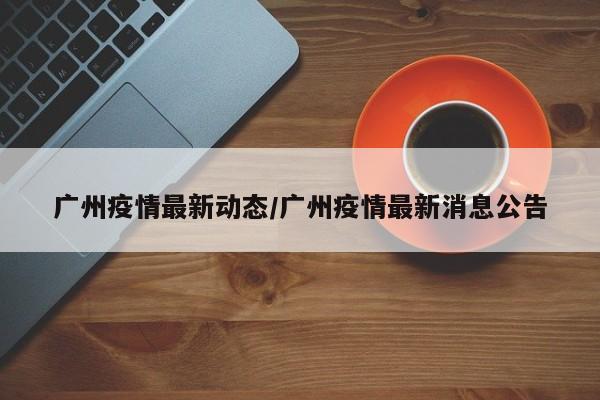 广州疫情最新动态/广州疫情最新消息公告