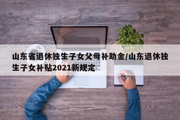 山东省退休独生子女父母补助金/山东退休独生子女补贴2021新规定