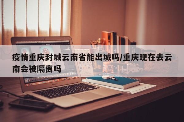疫情重庆封城云南省能出城吗/重庆现在去云南会被隔离吗