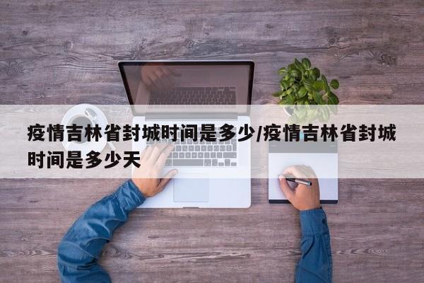 疫情吉林省封城时间是多少/疫情吉林省封城时间是多少天