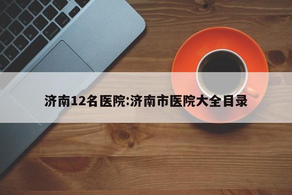 济南12名医院:济南市医院大全目录