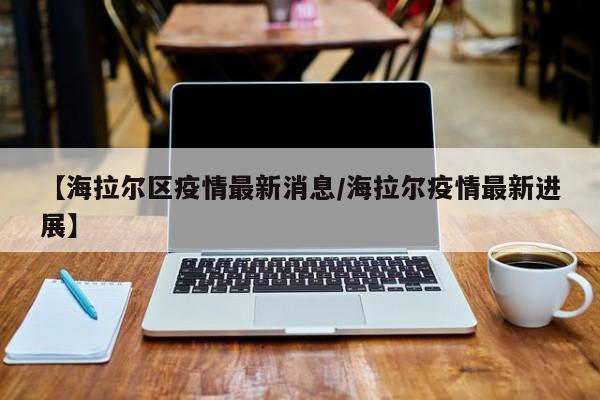 【海拉尔区疫情最新消息/海拉尔疫情最新进展】