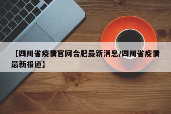 【四川省疫情官网合肥最新消息/四川省疫情最新报道】