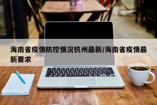 海南省疫情防控情况杭州最新/海南省疫情最新要求